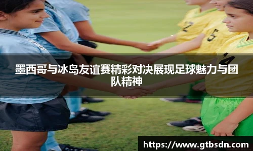 墨西哥与冰岛友谊赛精彩对决展现足球魅力与团队精神