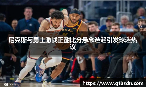 尼克斯与勇士激战正酣比分悬念迭起引发球迷热议